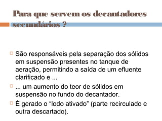 Para que servemos decantadores
secundários ?
 São responsáveis pela separação dos sólidos
em suspensão presentes no tanque de
aeração, permitindo a saída de um efluente
clarificado e ...
 ... um aumento do teor de sólidos em
suspensão no fundo do decantador.
 É gerado o “lodo ativado” (parte recirculado e
outra descartado).
 