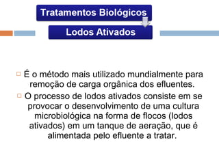  É o método mais utilizado mundialmente para
remoção de carga orgânica dos efluentes.
 O processo de lodos ativados consiste em se
provocar o desenvolvimento de uma cultura
microbiológica na forma de flocos (lodos
ativados) em um tanque de aeração, que é
alimentada pelo efluente a tratar.
 