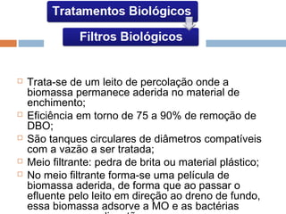  Trata-se de um leito de percolação onde a
biomassa permanece aderida no material de
enchimento;
 Eficiência em torno de 75 a 90% de remoção de
DBO;
 São tanques circulares de diâmetros compatíveis
com a vazão a ser tratada;
 Meio filtrante: pedra de brita ou material plástico;
 No meio filtrante forma-se uma película de
biomassa aderida, de forma que ao passar o
efluente pelo leito em direção ao dreno de fundo,
essa biomassa adsorve a MO e as bactérias
 