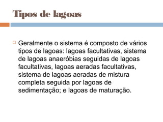 Tipos de lagoas
 Geralmente o sistema é composto de vários
tipos de lagoas: lagoas facultativas, sistema
de lagoas anaeróbias seguidas de lagoas
facultativas, lagoas aeradas facultativas,
sistema de lagoas aeradas de mistura
completa seguida por lagoas de
sedimentação; e lagoas de maturação.
 