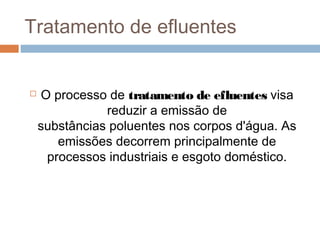 Tratamento de efluentes
 O processo de tratamento de efluentes visa
reduzir a emissão de
substâncias poluentes nos corpos d'água. As
emissões decorrem principalmente de
processos industriais e esgoto doméstico.
 