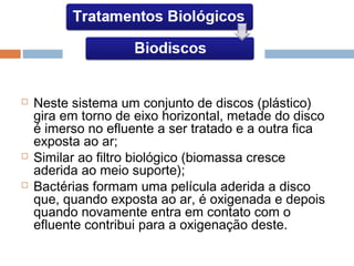  Neste sistema um conjunto de discos (plástico)
gira em torno de eixo horizontal, metade do disco
é imerso no efluente a ser tratado e a outra fica
exposta ao ar;
 Similar ao filtro biológico (biomassa cresce
aderida ao meio suporte);
 Bactérias formam uma película aderida a disco
que, quando exposta ao ar, é oxigenada e depois
quando novamente entra em contato com o
efluente contribui para a oxigenação deste.
 