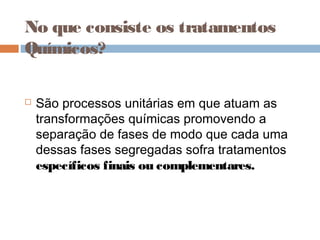 No que consiste os tratamentos
Químicos?
 São processos unitárias em que atuam as
transformações químicas promovendo a
separação de fases de modo que cada uma
dessas fases segregadas sofra tratamentos
específicos finais ou complementares.
 