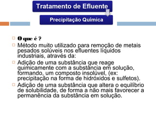  Oque é ?
 Método muito utilizado para remoção de metais
pesados solúveis nos efluentes líquidos
industriais, através da:
 Adição de uma substância que reage
quimicamente com a substância em solução,
formando, um composto insolúvel, (ex:
precipitação na forma de hidróxidos e sulfetos).
 Adição de uma substância que altera o equilíbrio
de solubilidade, de forma a não mais favorecer a
permanência da substância em solução.
 