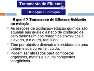 O que é ? Tratamento de Efluente Oxidação
ou redução
 As reações de oxidação-redução química são
aquelas nas quais o estado de oxidação de
pelo menos um dos reagentes envolvidos é
elevado, e o outro, reduzido;
 Têm por objetivo diminuir a toxicidade de uma
determinada corrente líquida;
 Podem ser utilizados para compostos
orgânicos, metais e alguns compostos
inorgânicos.
 