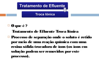  O que é ?
Tratamento de Efluente Troca Iônica
 Processo de separação onde o soluto é retido
pormeio de uma reação química com uma
resina sólida trocadora de íons (os íons em
solução podem serremovidos poreste
processo).
 