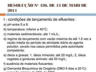RESOLUÇÃONo
430, DE 13 DE MAIODE
2011
I - condições de lançamento de efluentes:
a) pH entre 5 a 9;
b) temperatura: inferior a 40°C;
c) materiais sedimentáveis: até 1 mL/L;
d) regime de lançamento com vazão máxima de até 1,5 vez a
vazão média do período de atividade diária do agente
poluidor, exceto nos casos permitidos pela autoridade
competente;
e) óleos e graxas: 1. óleos minerais: até 20 mg/L; 2. óleos
vegetais e gorduras animais: até 50 mg/L;
f) ausência de materiais flutuantes;
g) Demanda Bioquímica de Oxigênio (DBO 5 dias a 20°C):
 
