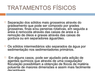 TRATAMENTOS FÍSICOS
 Separação dos sólidos mais grosseiros através do
gradeamento que pode ser composto por grades
grosseiras, finas e/ou peneiras rotativas, em seguida a
areia é removida através das caixas de areia e a
remoção de óleos e graxas através das caixas de
gordura ou em separadores água/óleo.
 Os sólidos intermediários são separados da água por
sedimentação nos sedimentadores primários.
 Em alguns casos, pode ser ajudado pela adição de
agentes químicos que através de uma coagulação/
floculação possibilitam a obtenção de flocos de matéria
poluente de maiores dimensões e assim mais facilmente
 