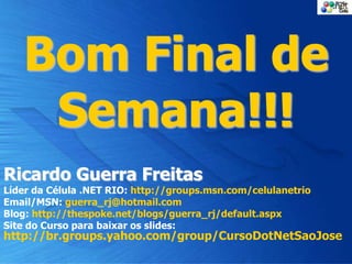 Bom Final de
Semana!!!
Ricardo Guerra Freitas
Líder da Célula .NET RIO: http://groups.msn.com/celulanetrio
Email/MSN: guerra_rj@hotmail.com
Blog: http://thespoke.net/blogs/guerra_rj/default.aspx
Site do Curso para baixar os slides:
http://br.groups.yahoo.com/group/CursoDotNetSaoJose
 