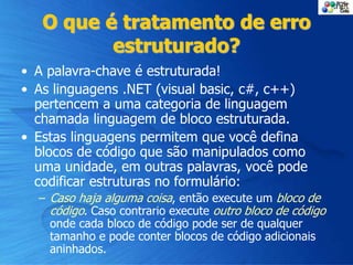 O que é tratamento de erro
estruturado?
• A palavra-chave é estruturada!
• As linguagens .NET (visual basic, c#, c++)
pertencem a uma categoria de linguagem
chamada linguagem de bloco estruturada.
• Estas linguagens permitem que você defina
blocos de código que são manipulados como
uma unidade, em outras palavras, você pode
codificar estruturas no formulário:
– Caso haja alguma coisa, então execute um bloco de
código. Caso contrario execute outro bloco de código
onde cada bloco de código pode ser de qualquer
tamanho e pode conter blocos de código adicionais
aninhados.
 
