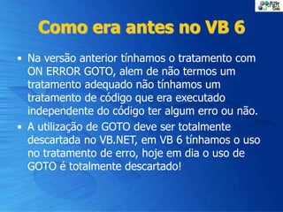 Como era antes no VB 6
• Na versão anterior tínhamos o tratamento com
ON ERROR GOTO, alem de não termos um
tratamento adequado não tínhamos um
tratamento de código que era executado
independente do código ter algum erro ou não.
• A utilização de GOTO deve ser totalmente
descartada no VB.NET, em VB 6 tínhamos o uso
no tratamento de erro, hoje em dia o uso de
GOTO é totalmente descartado!
 