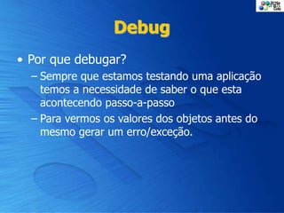 Debug
• Por que debugar?
– Sempre que estamos testando uma aplicação
temos a necessidade de saber o que esta
acontecendo passo-a-passo
– Para vermos os valores dos objetos antes do
mesmo gerar um erro/exceção.
 