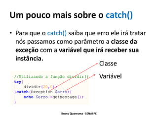 Um pouco mais sobre o catch()
• Para que o catch() saiba que erro ele irá tratar
  nós passamos como parâmetro a classe da
  exceção com a variável que irá receber sua
  instância.
                                Classe
                                               Variável




                   Bruno Quaresma - SENAI PE
 