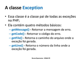 A classe Exception
• Essa classe é a classe pai de todas as exceções
  no PHP;
• Ela contém quatro métodos básicos:
  – getMessage() - Retornar a mensagem de erro.
  – getCode() - Retornar o código do erro.
  – getFile() - Retorna o caminho do arquivo onde a
    exceção foi gerada.
  – getLine() - Retorna o número da linha onde a
    exceção foi gerada.

                   Bruno Quaresma - SENAI PE
 