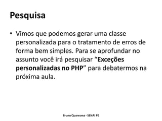 Pesquisa
• Vimos que podemos gerar uma classe
  personalizada para o tratamento de erros de
  forma bem simples. Para se aprofundar no
  assunto você irá pesquisar “Exceções
  personalizadas no PHP” para debatermos na
  próxima aula.




                 Bruno Quaresma - SENAI PE
 