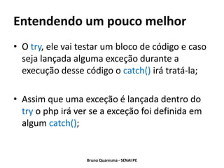 Entendendo um pouco melhor
• O try, ele vai testar um bloco de código e caso
  seja lançada alguma exceção durante a
  execução desse código o catch() irá tratá-la;

• Assim que uma exceção é lançada dentro do
  try o php irá ver se a exceção foi definida em
  algum catch();


                  Bruno Quaresma - SENAI PE
 