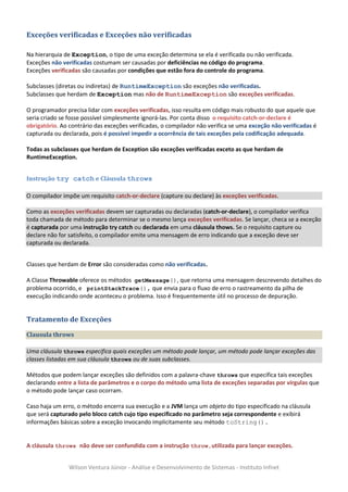 Exceções verificadas e Exceções não verificadas

Na hierarquia de Exception, o tipo de uma exceção determina se ela é verificada ou não verificada.
Exceções não verificadas costumam ser causadas por deficiências no código do programa.
Exceções verificadas são causadas por condições que estão fora do controle do programa.

Subclasses (diretas ou indiretas) de RuntimeException são exceções não verificadas.
Subclasses que herdam de Exception mas não de RuntimeException são exceções verificadas.

O programador precisa lidar com exceções verificadas, isso resulta em código mais robusto do que aquele que
seria criado se fosse possível simplesmente ignorá-las. Por conta disso o requisito catch-or-declare é
obrigatório. Ao contrário das exceções verificadas, o compilador não verifica se uma exceção não verificadas é
capturada ou declarada, pois é possível impedir a ocorrência de tais exceções pela codificação adequada.

Todas as subclasses que herdam de Exception são exceções verificadas exceto as que herdam de
RuntimeException.


Instrução try catch e Cláusula throws

O compilador impõe um requisito catch-or-declare (capture ou declare) às exceções verificadas.

Como as exceções verificadas devem ser capturadas ou declaradas (catch-or-declare), o compilador verifica
toda chamada de método para determinar se o mesmo lança exceções verificadas. Se lançar, checa se a exceção
é capturada por uma instrução try catch ou declarada em uma cláusula thows. Se o requisito capture ou
declare não for satisfeito, o compilador emite uma mensagem de erro indicando que a exceção deve ser
capturada ou declarada.


Classes que herdam de Error são consideradas como não verificadas.

A Classe Throwable oferece os métodos getMessage(), que retorna uma mensagem descrevendo detalhes do
problema ocorrido, e printStackTrace(), que envia para o fluxo de erro o rastreamento da pilha de
execução indicando onde aconteceu o problema. Isso é frequentemente útil no processo de depuração.


Tratamento de Exceções
Clausula throws

Uma cláusula throws especifica quais exceções um método pode lançar, um método pode lançar exceções das
classes listadas em sua cláusula throws ou de suas subclasses.

Métodos que podem lançar exceções são definidos com a palavra-chave throws que especifica tais exceções
declarando entre a lista de parâmetros e o corpo do método uma lista de exceções separadas por vírgulas que
o método pode lançar caso ocorram.

Caso haja um erro, o método encerra sua execução e a JVM lança um objeto do tipo especificado na cláusula
que será capturado pelo bloco catch cujo tipo especificado no parâmetro seja correspondente e exibirá
informações básicas sobre a exceção invocando implicitamente seu método toString().


A cláusula throws não deve ser confundida com a instrução throw,utilizada para lançar exceções.


                Wilson Ventura Júnior - Análise e Desenvolvimento de Sistemas - Instituto Infnet
 