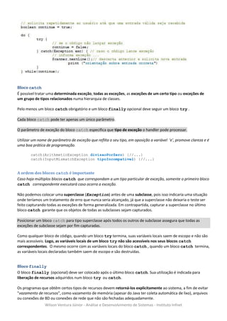 Bloco catch
É possível tratar uma determinada exceção, todas as exceções, as exceções de um certo tipo ou exceções de
um grupo de tipos relacionados numa hierarquia de classes.

Pelo menos um bloco catch obrigatório e um bloco finally opcional deve seguir um bloco try .

Cada bloco catch pode ter apenas um único parâmetro.

O parâmetro de exceção do bloco catch especifica que tipo de exceção o handler pode processar.

Utilizar um nome de parâmetro de exceção que reflita o seu tipo, em oposição a variável 'e', promove clareza e é
uma boa prática de programação.

       catch(ArithmeticException divisaoPorZero) {//...}
       catch(InputMismatchException tipoIncompativel) {//...}


A ordem dos blocos catch é importante
Caso haja múltiplos blocos catch que correspondam a um tipo particular de exceção, somente o primeiro bloco
catch correspondente executará caso ocorra a exceção.

Não podemos colocar uma superclasse (Exception) antes de uma subclasse, pois isso indicaria uma situação
onde teríamos um tratamento de erro que nunca seria alcançado, já que a superclasse não deixaria o teste ser
feito capturando todas as exceções de forma generalizada. Em contrapartida, capturar a superclasse no último
bloco catch garante que os objetos de todas as subclasses sejam capturados.

Posicionar um bloco catch para tipo superclasse após todos os outros de subclasse assegura que todas as
exceções de subclasse sejam por fim capturadas.

Como qualquer bloco de código, quando um bloco try termina, suas variáveis locais saem de escopo e não são
mais acessíveis. Logo, as variáveis locais de um bloco try não são acessíveis nos seus blocos catch
correspondentes. O mesmo ocorre com as variáveis locais do bloco catch , quando um bloco catch termina,
as variáveis locais declaradas também saem de escopo e são destruídas.


Bloco finally
O bloco finally (opcional) deve ser colocado após o último bloco catch. Sua utilização é indicada para
liberação de recursos adquiridos num bloco try ou catch.

Os programas que obtêm certos tipos de recursos devem retorná-los explicitamente ao sistema, a fim de evitar
"vazamento de recursos", como vazamento de memória (apesar do Java ter coleta automática de lixo), arquivos
ou conexões de BD ou conexões de rede que não são fechadas adequadamente.
                Wilson Ventura Júnior - Análise e Desenvolvimento de Sistemas - Instituto Infnet
 