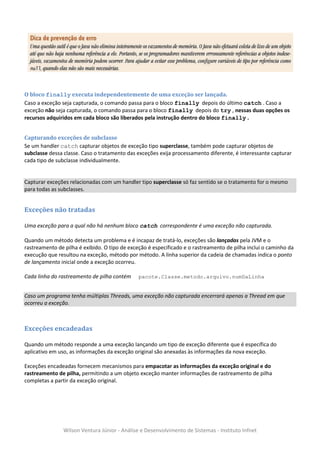 O bloco finally executa independentemente de uma exceção ser lançada.
Caso a exceção seja capturada, o comando passa para o bloco finally depois do último catch . Caso a
exceção não seja capturada, o comando passa para o bloco finally depois do try , nessas duas opções os
recursos adquiridos em cada bloco são liberados pela instrução dentro do bloco finally .


Capturando exceções de subclasse
Se um handler catch capturar objetos de exceção tipo superclasse, também pode capturar objetos de
subclasse dessa classe. Caso o tratamento das exceções exija processamento diferente, é interessante capturar
cada tipo de subclasse individualmente.


Capturar exceções relacionadas com um handler tipo superclasse só faz sentido se o tratamento for o mesmo
para todas as subclasses.


Exceções não tratadas

Uma exceção para a qual não há nenhum bloco catch correspondente é uma exceção não capturada.

Quando um método detecta um problema e é incapaz de tratá-lo, exceções são lançadas pela JVM e o
rastreamento de pilha é exibido. O tipo de exceção é especificado e o rastreamento de pilha inclui o caminho da
execução que resultou na exceção, método por método. A linha superior da cadeia de chamadas indica o ponto
de lançamento inicial onde a exceção ocorreu.

Cada linha do rastreamento de pilha contém     pacote.Classe.metodo.arquivo.numDaLinha


Caso um programa tenha múltiplas Threads, uma exceção não capturada encerrará apenas a Thread em que
ocorreu a exceção.



Exceções encadeadas

Quando um método responde a uma exceção lançando um tipo de exceção diferente que é específica do
aplicativo em uso, as informações da exceção original são anexadas às informações da nova exceção.

Exceções encadeadas fornecem mecanismos para empacotar as informações da exceção original e do
rastreamento de pilha, permitindo a um objeto exceção manter informações de rastreamento de pilha
completas a partir da exceção original.




                Wilson Ventura Júnior - Análise e Desenvolvimento de Sistemas - Instituto Infnet
 