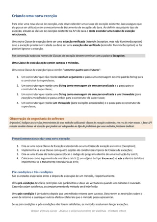 Criando uma nova exceção

Para criar uma nova classe de exceção, esta deve estender uma classe de exceção existente, isso assegura que
ela possa ser utilizada com o mecanismo de tratamento de exceções do Java. Ao definir seu próprio tipo de
exceção, estude as Classes de exceção existente na API do Java e tente estender uma Classe de exceção
relacionada.

Uma nova Classe de exceção deve ser uma exceção verificada (estende Exception, mas não RuntimeException)
caso a exceção precise ser tratada ou deve ser uma exceção não verificada (estender RuntimeException) se for
possível ignorar a exceção.

Por convenção todos os nomes de Classes de exceção devem terminar com a palavra Exception.

Uma Classe de exceção pode conter campos e métodos.

Uma nova Classe de exceção típica contém "somente quatro construtores":

   1. Um construtor que não recebe nenhum argumento e passa uma mensagem de erro padrão String para
      o construtor da superclasse;
   2. Um construtor que recebe uma String como mensagem de erro personalizada e a passa para o
      construtor da superclasse;
   3. Um construtor que recebe uma String como mensagem de erro personalizada e um throwable (para
      exceções encadeadas) e passa ambos para o construtor da superclasse;
   4. Um construtor que recebe um throwable (para exceções encadeadas) e o passa para o construtor da
      superclasse;




Procedimento para criar uma nova exceção

   1.   Cria-se uma nova Classe de Exceção estendendo-se uma Classe de exceção existente (Exception);
   2.   Implementa-se essa Classe com quatro opções de construtores típicos de Classes de exceções;
   3.   Cria-se uma Classe de testes para colocar o código do programa dentro de uma instrução try catch;
   4.   Coloca-se como argumento de um bloco catch { } um objeto do tipo ExcecaoCriada e dentro do bloco
        implementa-se o tratamento necessário ao erro;


Pré-condições e Pós-condições
São os estados esperados antes e depois da execução de um método, respectivamente.

Uma pré-condição descreve restrições nos parâmetros e deve ser verdadeira quando um método é invocado.
Caso não sejam satisfeitas, o comportamento do método será indefinido.

Uma pós-condição é verdadeira depois que um método retorna com sucesso. Descrevem as restrições sobre o
valor de retorno e quaisquer outros efeitos colaterais que o método possa apresentar.

Se as pré-condições e pós-condições não forem satisfeitas, os métodos costumam lançar exceções.

               Wilson Ventura Júnior - Análise e Desenvolvimento de Sistemas - Instituto Infnet
 