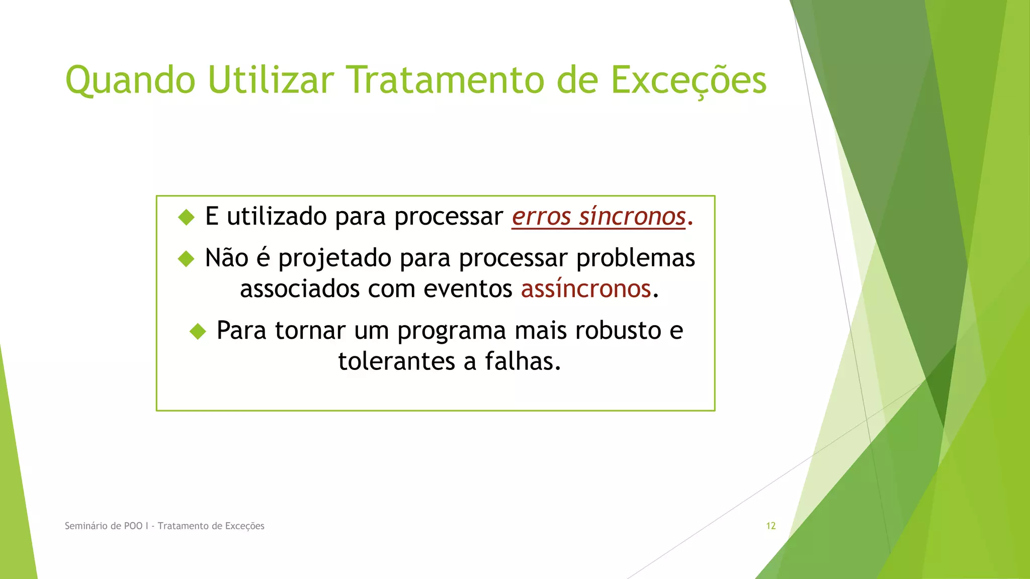 Quando Utilizar Tratamento de Exceções


                             E utilizado para processar erros síncronos.
                             Não é projetado para processar problemas
                                associados com eventos assíncronos.
                               Para tornar um programa mais robusto e
                                          tolerantes a falhas.




Seminário de POO I - Tratamento de Exceções                                 12
 
