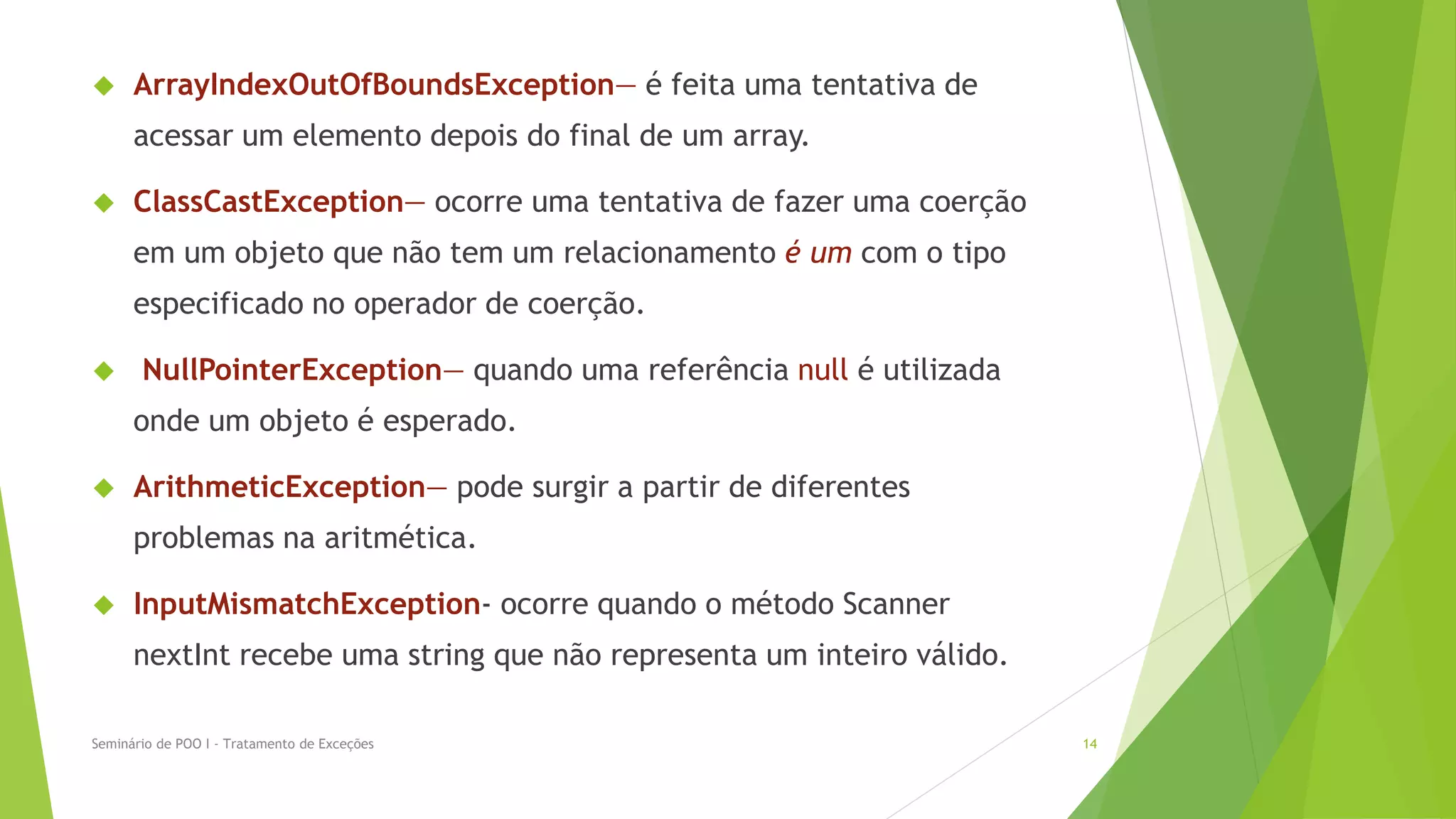      ArrayIndexOutOfBoundsException— é feita uma tentativa de
      acessar um elemento depois do final de um array.

     ClassCastException— ocorre uma tentativa de fazer uma coerção
      em um objeto que não tem um relacionamento é um com o tipo
      especificado no operador de coerção.

      NullPointerException— quando uma referência null é utilizada
      onde um objeto é esperado.

     ArithmeticException— pode surgir a partir de diferentes
      problemas na aritmética.

     InputMismatchException- ocorre quando o método Scanner
      nextInt recebe uma string que não representa um inteiro válido.

Seminário de POO I - Tratamento de Exceções                             14
 