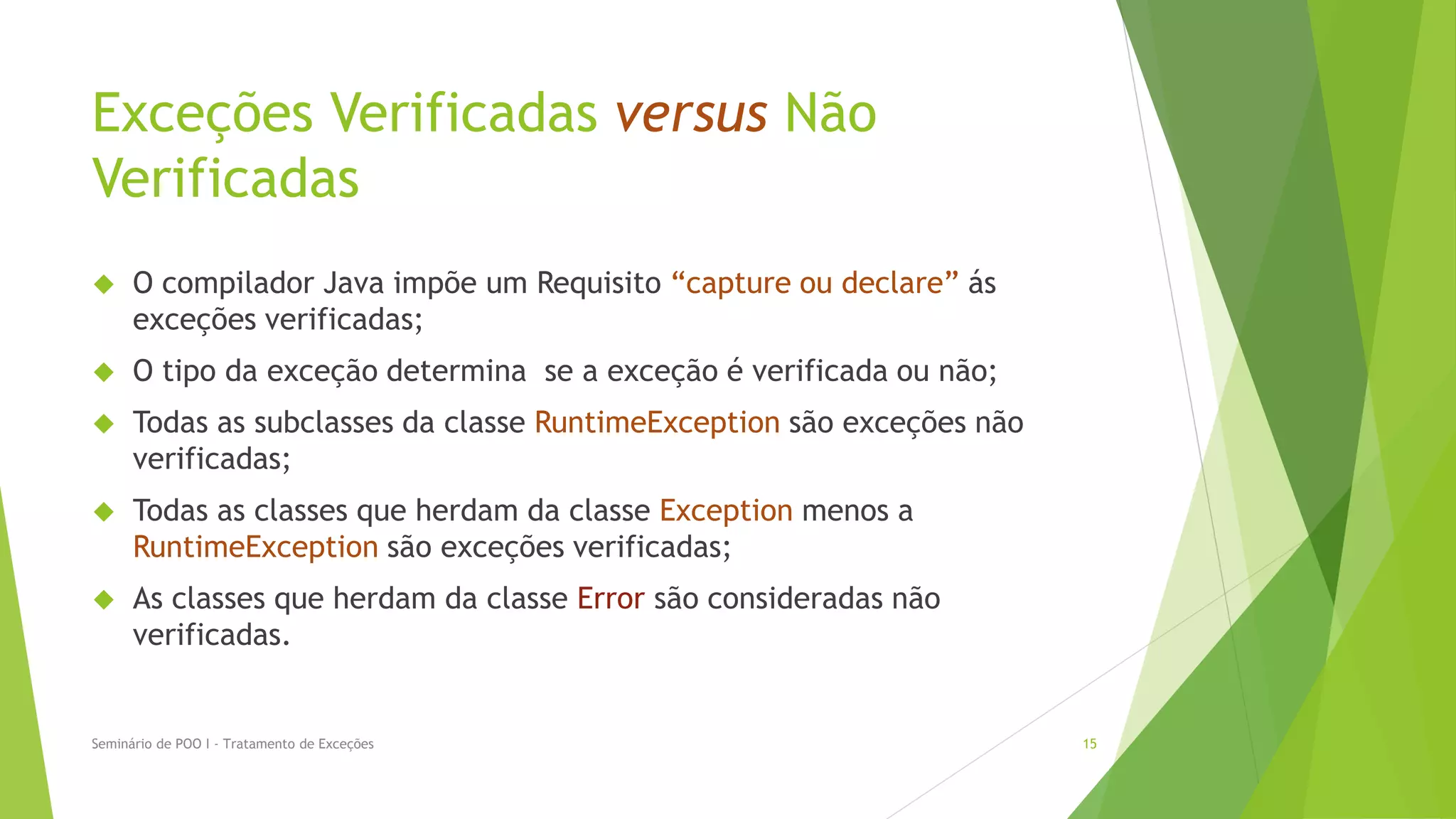 Exceções Verificadas versus Não
Verificadas
     O compilador Java impõe um Requisito “capture ou declare” ás
      exceções verificadas;
     O tipo da exceção determina se a exceção é verificada ou não;
     Todas as subclasses da classe RuntimeException são exceções não
      verificadas;
     Todas as classes que herdam da classe Exception menos a
      RuntimeException são exceções verificadas;
     As classes que herdam da classe Error são consideradas não
      verificadas.


Seminário de POO I - Tratamento de Exceções                             15
 