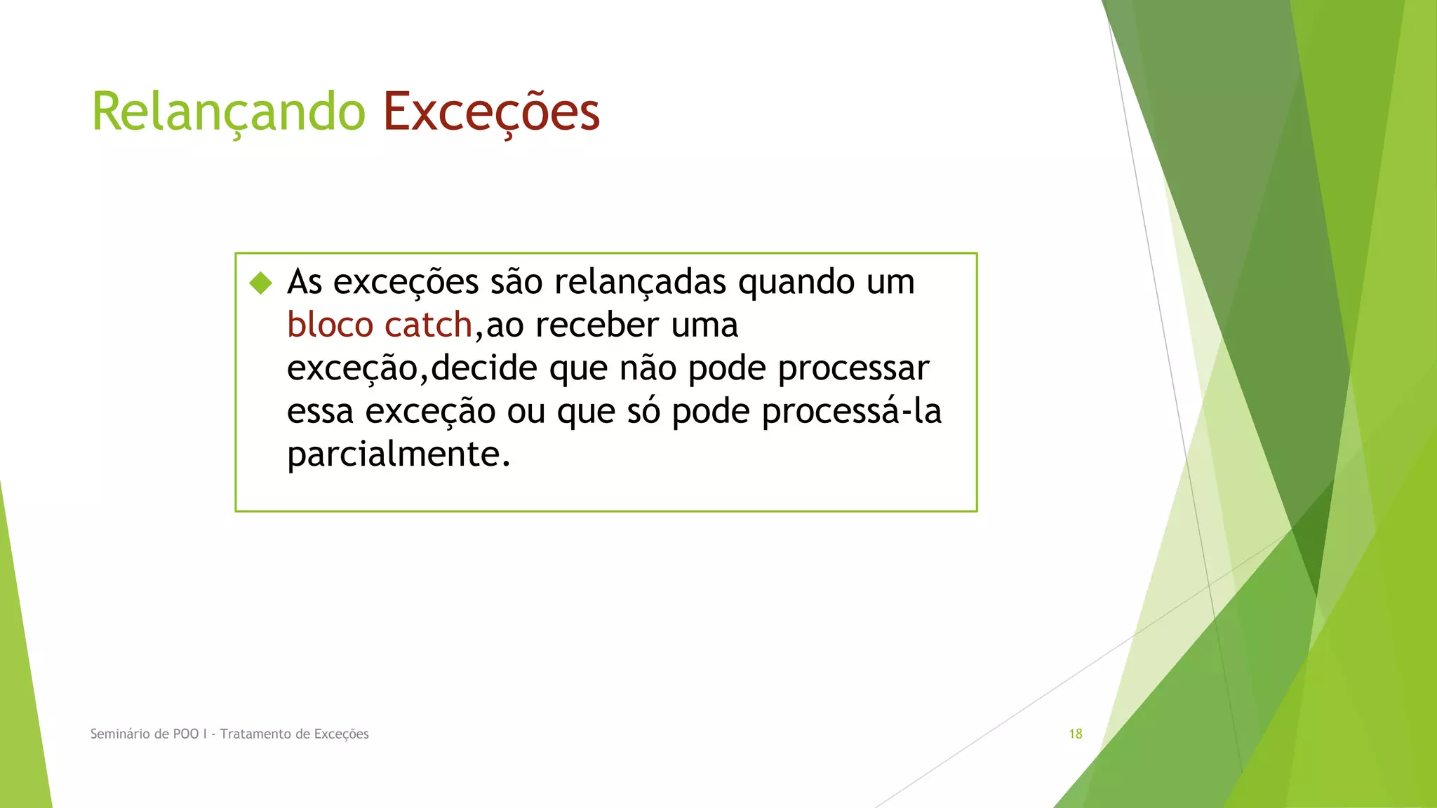 Relançando Exceções


                             As exceções são relançadas quando um
                              bloco catch,ao receber uma
                              exceção,decide que não pode processar
                              essa exceção ou que só pode processá-la
                              parcialmente.




Seminário de POO I - Tratamento de Exceções                             18
 