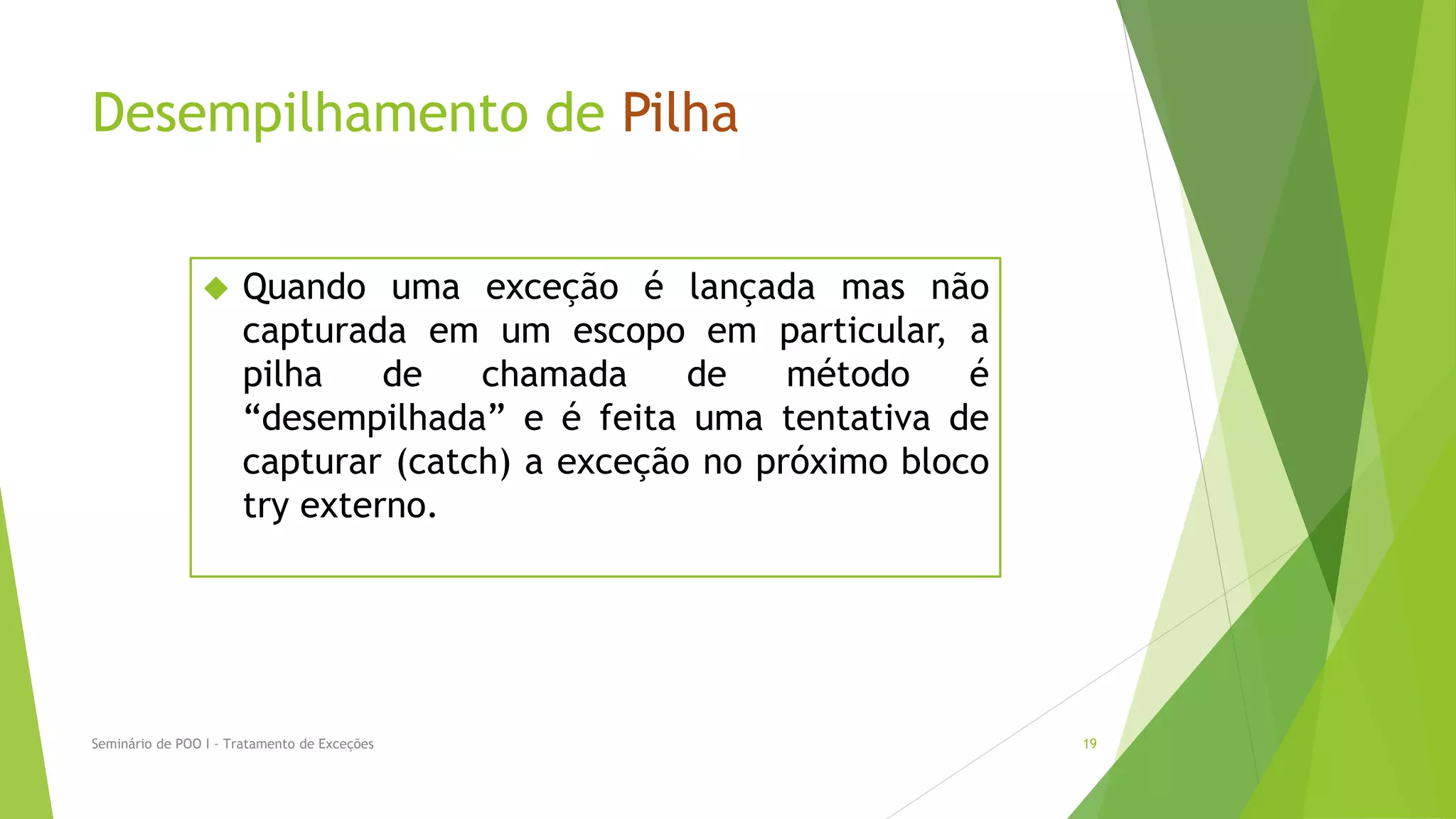 Desempilhamento de Pilha


                     Quando uma exceção é lançada mas não
                      capturada em um escopo em particular, a
                      pilha    de   chamada     de    método    é
                      “desempilhada” e é feita uma tentativa de
                      capturar (catch) a exceção no próximo bloco
                      try externo.




Seminário de POO I - Tratamento de Exceções                         19
 