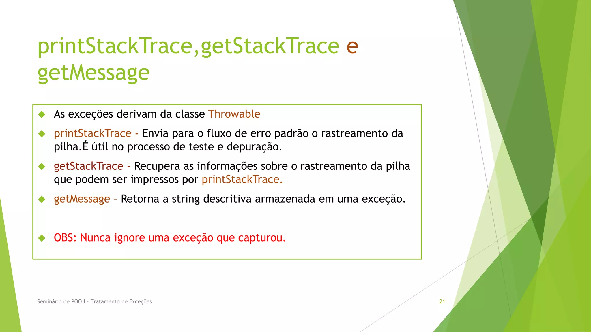 printStackTrace,getStackTrace e
getMessage
     As exceções derivam da classe Throwable
     printStackTrace - Envia para o fluxo de erro padrão o rastreamento da
      pilha.É útil no processo de teste e depuração.
     getStackTrace - Recupera as informações sobre o rastreamento da pilha
      que podem ser impressos por printStackTrace.
     getMessage – Retorna a string descritiva armazenada em uma exceção.


     OBS: Nunca ignore uma exceção que capturou.




Seminário de POO I - Tratamento de Exceções                                   21
 