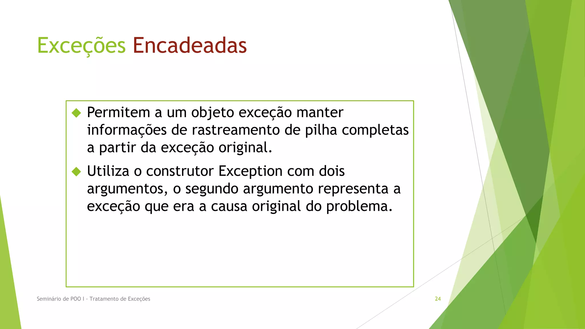 Exceções Encadeadas

                 Permitem a um objeto exceção manter
                  informações de rastreamento de pilha completas
                  a partir da exceção original.
                 Utiliza o construtor Exception com dois
                  argumentos, o segundo argumento representa a
                  exceção que era a causa original do problema.




Seminário de POO I - Tratamento de Exceções                        24
 