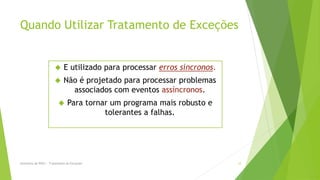 Quando Utilizar Tratamento de Exceções


                             E utilizado para processar erros síncronos.
                             Não é projetado para processar problemas
                                associados com eventos assíncronos.
                               Para tornar um programa mais robusto e
                                          tolerantes a falhas.




Seminário de POO I - Tratamento de Exceções                                 12
 