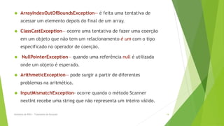      ArrayIndexOutOfBoundsException— é feita uma tentativa de
      acessar um elemento depois do final de um array.

     ClassCastException— ocorre uma tentativa de fazer uma coerção
      em um objeto que não tem um relacionamento é um com o tipo
      especificado no operador de coerção.

      NullPointerException— quando uma referência null é utilizada
      onde um objeto é esperado.

     ArithmeticException— pode surgir a partir de diferentes
      problemas na aritmética.

     InputMismatchException- ocorre quando o método Scanner
      nextInt recebe uma string que não representa um inteiro válido.

Seminário de POO I - Tratamento de Exceções                             14
 