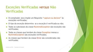 Exceções Verificadas versus Não
Verificadas
     O compilador Java impõe um Requisito “capture ou declare” ás
      exceções verificadas;
     O tipo da exceção determina se a exceção é verificada ou não;
     Todas as subclasses da classe RuntimeException são exceções não
      verificadas;
     Todas as classes que herdam da classe Exception menos a
      RuntimeException são exceções verificadas;
     As classes que herdam da classe Error são consideradas não
      verificadas.


Seminário de POO I - Tratamento de Exceções                             15
 