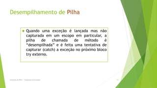 Desempilhamento de Pilha


                     Quando uma exceção é lançada mas não
                      capturada em um escopo em particular, a
                      pilha    de   chamada     de    método    é
                      “desempilhada” e é feita uma tentativa de
                      capturar (catch) a exceção no próximo bloco
                      try externo.




Seminário de POO I - Tratamento de Exceções                         19
 