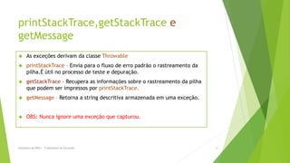 printStackTrace,getStackTrace e
getMessage
     As exceções derivam da classe Throwable
     printStackTrace - Envia para o fluxo de erro padrão o rastreamento da
      pilha.É útil no processo de teste e depuração.
     getStackTrace - Recupera as informações sobre o rastreamento da pilha
      que podem ser impressos por printStackTrace.
     getMessage – Retorna a string descritiva armazenada em uma exceção.


     OBS: Nunca ignore uma exceção que capturou.




Seminário de POO I - Tratamento de Exceções                                   21
 