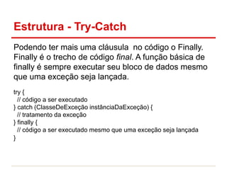 Estrutura - Try-Catch
Podendo ter mais uma cláusula no código o Finally.
Finally é o trecho de código final. A função básica de
finally é sempre executar seu bloco de dados mesmo
que uma exceção seja lançada.
try {
// código a ser executado
} catch (ClasseDeExceção instânciaDaExceção) {
// tratamento da exceção
} finally {
// código a ser executado mesmo que uma exceção seja lançada
}
 