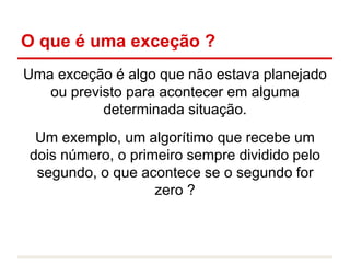 O que é uma exceção ?
Uma exceção é algo que não estava planejado
ou previsto para acontecer em alguma
determinada situação.
Um exemplo, um algorítimo que recebe um
dois número, o primeiro sempre dividido pelo
segundo, o que acontece se o segundo for
zero ?
 