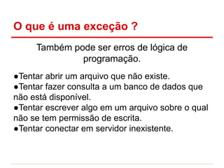 O que é uma exceção ?
Também pode ser erros de lógica de
programação.
●Tentar abrir um arquivo que não existe.
●Tentar fazer consulta a um banco de dados que
não está disponível.
●Tentar escrever algo em um arquivo sobre o qual
não se tem permissão de escrita.
●Tentar conectar em servidor inexistente.
 
