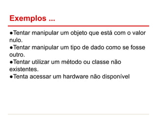 Exemplos ...
●Tentar manipular um objeto que está com o valor
nulo.
●Tentar manipular um tipo de dado como se fosse
outro.
●Tentar utilizar um método ou classe não
existentes.
●Tenta acessar um hardware não disponível
 