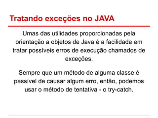 Tratando exceções no JAVA
Umas das utilidades proporcionadas pela
orientação a objetos de Java é a facilidade em
tratar possíveis erros de execução chamados de
exceções.
Sempre que um método de alguma classe é
passível de causar algum erro, então, podemos
usar o método de tentativa - o try-catch.
 