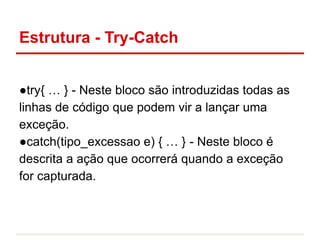 Estrutura - Try-Catch
●try{ … } - Neste bloco são introduzidas todas as
linhas de código que podem vir a lançar uma
exceção.
●catch(tipo_excessao e) { … } - Neste bloco é
descrita a ação que ocorrerá quando a exceção
for capturada.
 