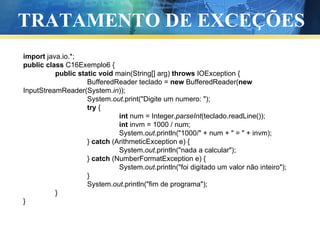 TRATAMENTO DE EXCEÇÕES import  java.io.*; public   class  C16Exemplo6 { public   static   void  main(String[] arg)  throws  IOException { BufferedReader teclado =  new  BufferedReader( new  InputStreamReader(System. in )); System. out .print("Digite um numero: "); try  { int  num = Integer. parseInt (teclado.readLine()); int  invm = 1000 / num; System. out .println("1000/" + num + " = " + invm); }  catch  (ArithmeticException e) { System. out .println("nada a calcular"); }  catch  (NumberFormatException e) { System. out .println("foi digitado um valor não inteiro"); } System. out .println("fim de programa"); } } 