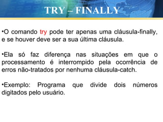 TRY – FINALLY O comando  try  pode ter apenas uma cláusula-finally, e se houver deve ser a sua última cláusula. Ela só faz diferença nas situações em que o processamento é interrompido pela ocorrência de erros não-tratados por nenhuma cláusula-catch.  Exemplo: Programa que divide dois números digitados pelo usuário. 