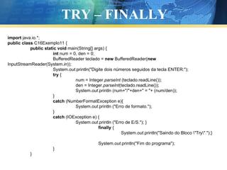 TRY – FINALLY import  java.io.*; public   class  C16Exemplo11 { public   static   void  main(String[] args) { int  num = 0, den = 0; BufferedReader teclado =  new  BufferedReader( new  InputStreamReader(System. in )); System. out .println("Digite dois números seguidos da tecla ENTER:"); try  { num = Integer. parseInt  (teclado.readLine()); den = Integer. parseInt (teclado.readLine()); System. out .println (num+"/"+den+" = "+ (num/den)); } catch  (NumberFormatException e){ System. out .println ("Erro de formato."); } catch  (IOException e) { System. out .println ("Erro de E/S."); } finally  { System. out .println("Saindo do Bloco \"Try\".");} System. out .println("Fim do programa"); } } 