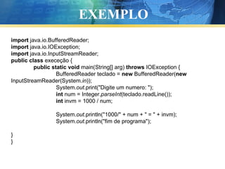 EXEMPLO import  java.io.BufferedReader; import  java.io.IOException; import  java.io.InputStreamReader; public   class  execeção { public   static   void  main(String[] arg)  throws  IOException { BufferedReader teclado =  new  BufferedReader( new  InputStreamReader(System. in )); System. out .print("Digite um numero: "); int  num = Integer. parseInt (teclado.readLine()); int  invm = 1000 / num; System. out .println("1000/" + num + " = " + invm); System. out .println("fim de programa");   } } 