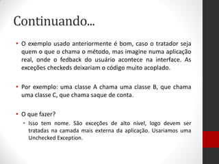 Continuando... 
•O exemplo usado anteriormente é bom, caso o tratador seja quem o que o chama o método, mas imagine numa aplicação real, onde o fedback do usuário acontece na interface. As exceções checkeds deixariam o código muito acoplado. 
•Por exemplo: uma classe A chama uma classe B, que chama uma classe C, que chama saque de conta. 
•O que fazer? 
•Isso tem nome. São exceções de alto nível, logo devem ser tratadas na camada mais externa da aplicação. Usariamos uma Unchecked Exception.  
