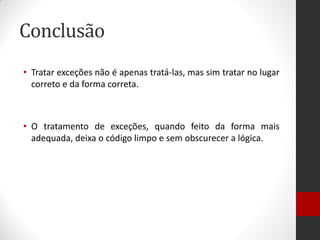Conclusão 
•Tratar exceções não é apenas tratá-las, mas sim tratar no lugar correto e da forma correta. 
•O tratamento de exceções, quando feito da forma mais adequada, deixa o código limpo e sem obscurecer a lógica.  