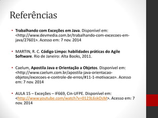Referências 
•Trabalhando com Exceções em Java. Disponível em: <http://www.devmedia.com.br/trabalhando-com-excecoes-em- java/27601>. Acesso em: 7 nov. 2014 
•MARTIN, R. C. Código Limpo: habilidades práticas do Agile Software. Rio de Janeiro: Alta Books, 2011. 
•Caelum, Apostila Java e Orientação a Objetos. Disponível em: <http://www.caelum.com.br/apostila-java-orientacao- objetos/excecoes-e-controle-de-erros/#11-1-motivacao>. Acesso em: 7 nov. 2014 
•AULA 15 – Exceções – IF669, Cin-UFPE. Disponível em: <http://www.youtube.com/watch?v=0123L6skOsM>. Acesso em: 7 nov. 2014 