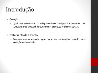 Introdução 
•Exceção 
•Qualquer evento não usual que é detectável por hardware ou por software que possam requerer um processamento especial. 
•Tratamento de Exceção 
•Processamento especial que pode ser requerido quando uma exceção é detectada.  